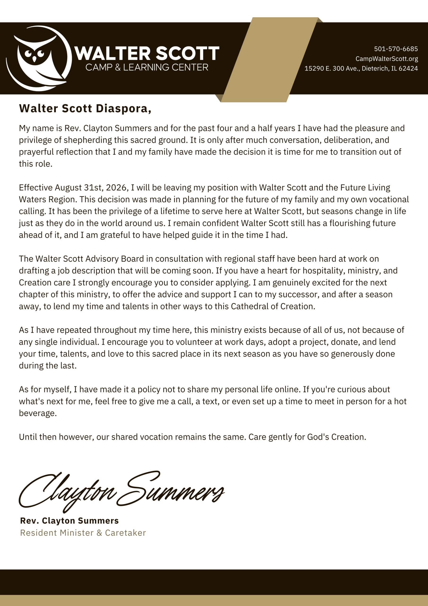 --- Announcement ---
Walter Scott Diaspora,
My name is Rev. Clayton Summers and for the past four and a half years I have had the pleasure and privilege of shepherding this sacred ground. It is only after much conversation, deliberation, and prayerful reflection that I and my family have made the decision it is time for me to transition out of this role.
Effective August 31st, 2026, I will be leaving my position with Walter Scott and the Future Living Waters Region. This decision was made in planning for the future of my family and my own vocational calling. It has been the privilege of a lifetime to serve here at Walter Scott, but seasons change in life just as they do in the world around us. I remain confident Walter Scott still has a flourishing future ahead of it, and I am grateful to have helped guide it in the time I had.
The Walter Scott Advisory Board in consultation with regional staff have been hard at work on drafting a job description that will be coming soon. If you have a heart for hospitality, ministry, and Creation care I strongly encourage you to consider applying. I am genuinely excited for the next chapter of this ministry, to offer the advice and support I can to my successor, and after a season away, to lend my time and talents in other ways to this Cathedral of Creation.
As I have repeated throughout my time here, this ministry exists because of all of us, not because of any single individual. I encourage you to volunteer at work days, adopt a project, donate, and lend your time, talents, and love to this sacred place in its next season as you have so generously done during the last. 
As for myself, I have made it a policy not to share my personal life online. If you're curious about what's next for me, feel free to give me a call, a text, or even set up a time to meet in person for a hot beverage.
Until then however, our shared vocation remains the same. Care gently for God's Creation.
Rev. Clayton Summers
Resident Minister & Caretaker